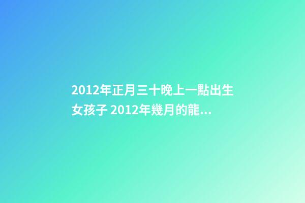 2012年正月三十晚上一點出生女孩子 2012年幾月的龍是好龍，2012年一月出生的龍好-第1張-觀點-玄機派